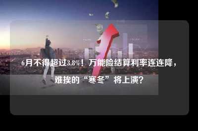 6月不得超过3.8%！万能险结算利率连连降，难挨的“寒冬”将上演？