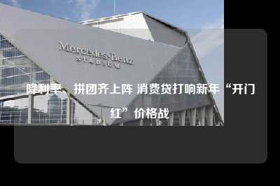 降利率、拼团齐上阵 消费贷打响新年“开门红”价格战