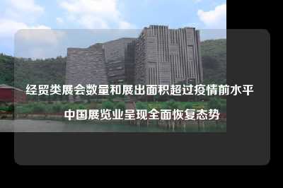 经贸类展会数量和展出面积超过疫情前水平 中国展览业呈现全面恢复态势
