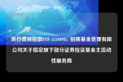 医疗器械指数etf (159898): 招商基金管理有限公司关于指定旗下部分证券投资基金主流动性服务商