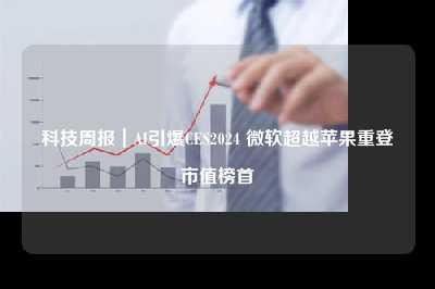 科技周报｜ai引爆ces2024 微软超越苹果重登市值榜首
