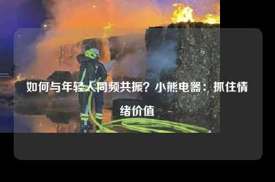 如何与年轻人同频共振？小熊电器：抓住情绪价值