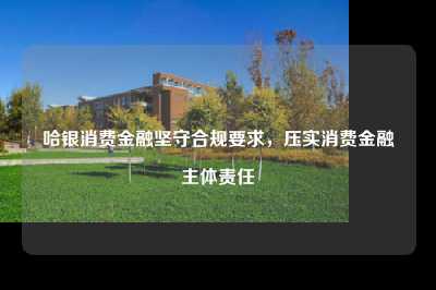 哈银消费金融坚守合规要求，压实消费金融主体责任
